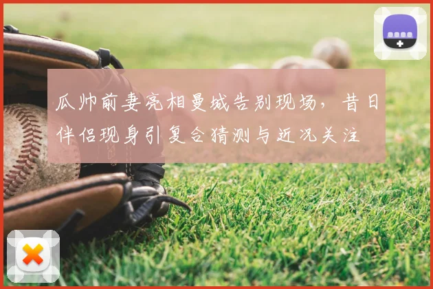 瓜帅前妻亮相曼城告别现场,昔日伴侣现身引复合猜测与近况关注
