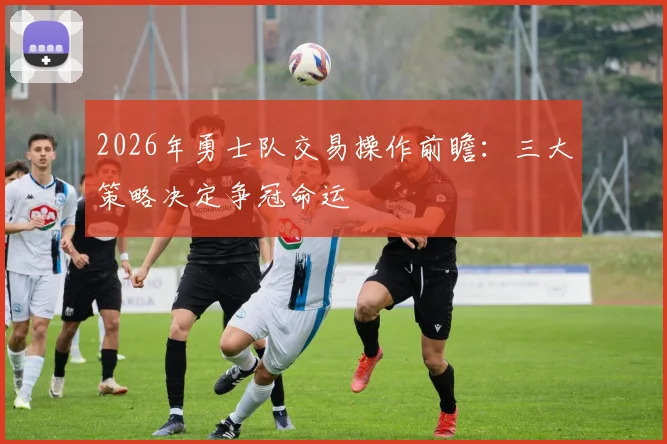 2026年勇士队交易操作前瞻：三大策略决定争冠命运