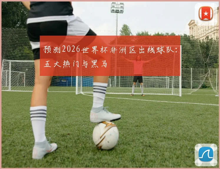 预测2026世界杯非洲区出线球队：五大热门与黑马