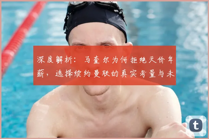 深度解析:马奎尔为何拒绝天价年薪,选择续约曼联的真实考量与未来规划