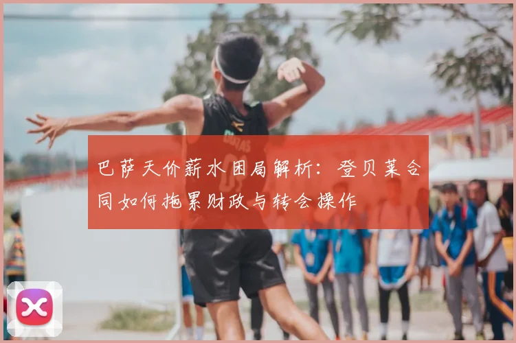 巴萨天价薪水困局解析:登贝莱合同如何拖累财政与转会操作