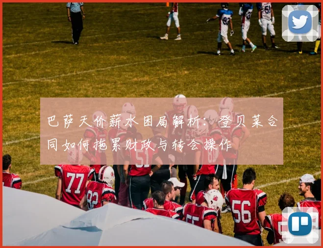 巴萨天价薪水困局解析：登贝莱合同如何拖累财政与转会操作
