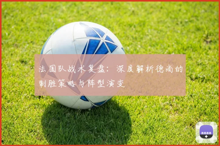 法国队战术复盘:深度解析德尚的制胜策略与阵型演变