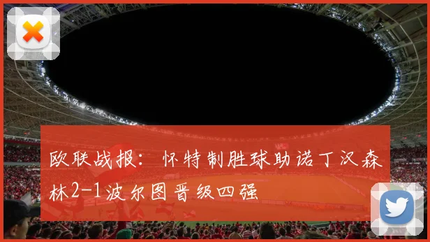 欧联战报：怀特制胜球助诺丁汉森林2-1波尔图晋级四强