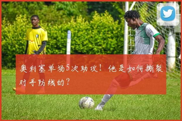 奥利塞单场5次助攻！他是如何撕裂对手防线的？