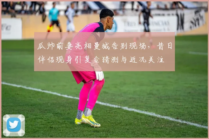 瓜帅前妻亮相曼城告别现场,昔日伴侣现身引复合猜测与近况关注