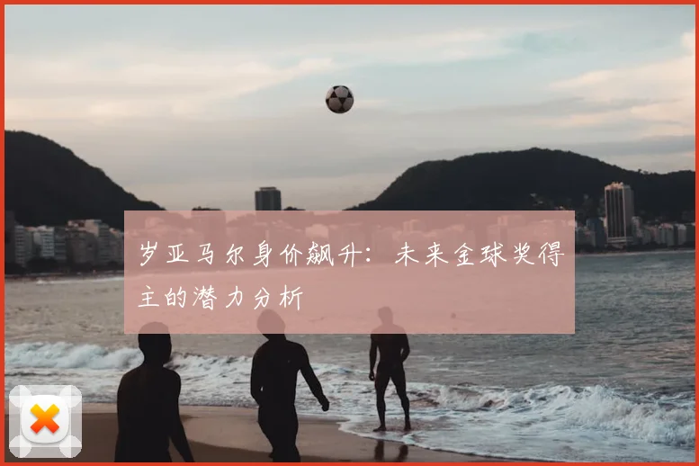 岁亚马尔身价飙升：未来金球奖得主的潜力分析