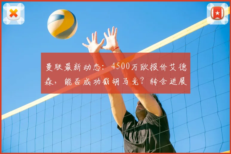 曼联最新动态：4500万欧报价艾德森，能否成功截胡马竞？转会进展深度解析