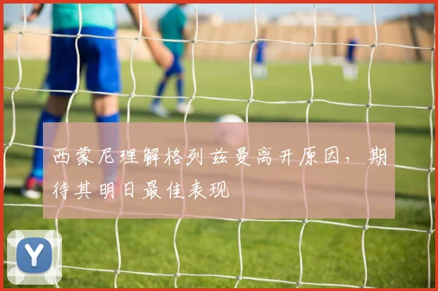 西蒙尼理解格列兹曼离开原因,期待其明日最佳表现
