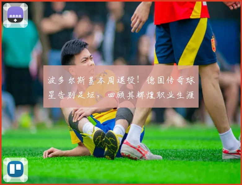 波多尔斯基本周退役!德国传奇球星告别足坛,回顾其辉煌职业生涯与感人时刻