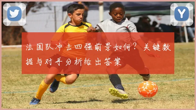 法国队冲击四强前景如何?关键数据与对手分析给出答案
